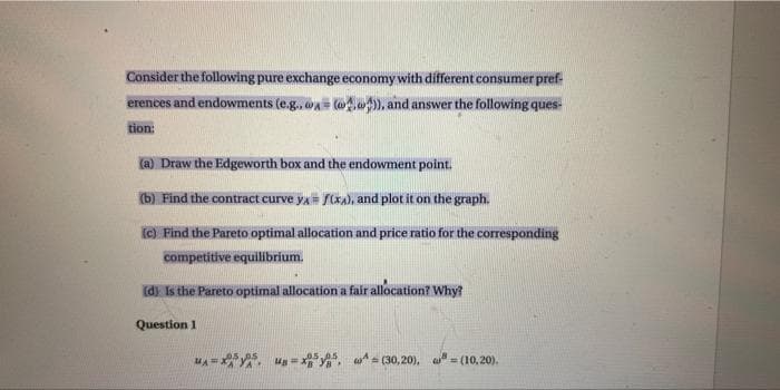 Consider the following pure exchange economy with different consumer pref
erences and endowments (e.g..@= @)), and answer the following ques
tion:
(a) Draw the Edgeworth box and the endowment point.
(b) Find the contract curve yA= f(xA), and plot it on the graph.
(c) Find the Pareto optimal allocation and price ratio for the corresponding
competitive equilibrium.
(d) Is the Pareto optimal allocation a fair allocation? Why?
Question 1
MAX 8
05.05
w(30,20). (10,20).