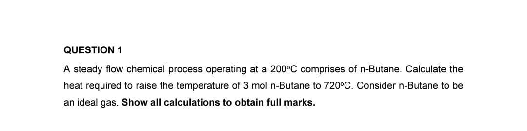 QUESTION 1
A steady flow chemical process operating at a 200°C comprises of n-Butane. Calculate the
heat required to raise the temperature of 3 mol n-Butane to 720°C. Consider n-Butane to be
an ideal gas. Show all calculations to obtain full marks.
