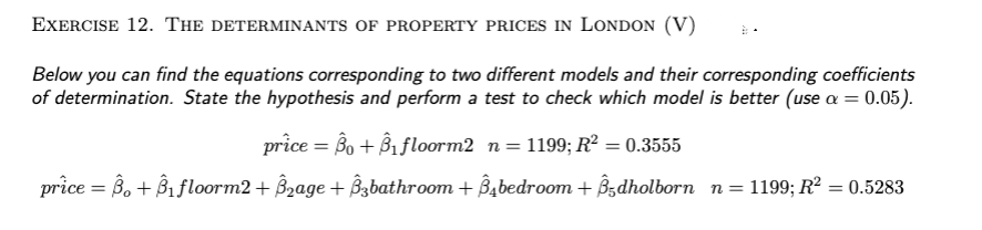 EXERCISE 12. THE DETERMINANTS OF PROPERTY PRICES IN LONDON (V)
Below you can find the equations corresponding to two different models and their corresponding coefficients
of determination. State the hypothesis and perform a test to check which model is better (use a = 0.05).
price = Bo + B₁ floorm2 n = 1199; R² = 0.3555
price = ß. + Â₁ floorm2 + ß₂age + Â3bathroom + Âåbedroom + Â5dholborn_n=1199; R² = 0.5283