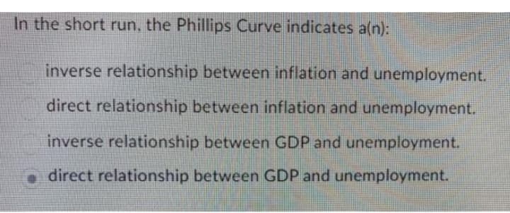 In the short run, the Phillips Curve indicates a(n):
inverse relationship between inflation and unemployment.
direct relationship between inflation and unemployment.
inverse relationship between GDP and unemployment.
direct relationship between GDP and unemployment.