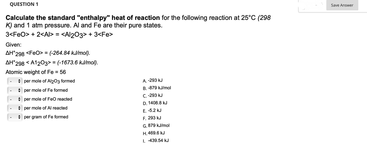 QUESTION 1
Calculate the standard "enthalpy" heat of reaction for the following reaction at 25°C (298
K) and 1 atm pressure. Al and Fe are their pure states.
3<FeO> + 2<AI> = <Al2O3> + 3<Fe>
Given:
AH°298 <FeO> = (-264.84 kJ/mol).
AH°298 <A1203> = (-1673.6 kJ/mol).
Atomic weight of Fe = 56
per mole of Al2O3 formed
per mole of Fe formed
per mole of FeO reacted
per mole of Al reacted
per gram of Fe formed
A.
-293 kJ
B. -879 kJ/mol
C. -293 kJ
D. 1408.8 kJ
E. -5.2 kJ
F. 293 kJ
G. 879 kJ/mol
H. 469.6 kJ
I. -439.54 kJ
Save Answer