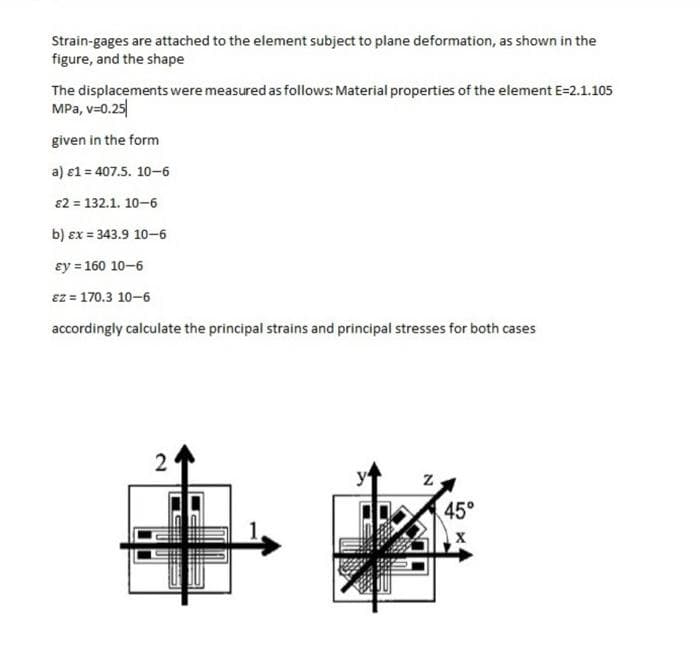 Strain-gages are attached to the element subject to plane deformation, as shown in the
figure, and the shape
The displacements were measured as follows: Material properties of the element E=2.1.105
MPa, v=0.25
given in the form
a) 1 = 407.5. 10-6
€2 = 132.1. 10-6
b) ex = 343.9 10-6
ay = 160 10-6
Ez = 170.3 10-6
accordingly calculate the principal strains and principal stresses for both cases
2
y
N
45°
X