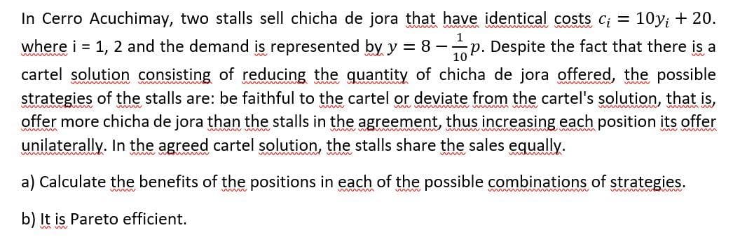 10y; + 20.
In Cerro Acuchimay, two stalls sell chicha de jora that have identical costs c₁ =
where i = 1, 2 and the demand is represented by y = 8-p. Despite the fact that there is a
cartel solution consisting of reducing the quantity of chicha de jora offered, the possible
mmmmm
strategies of the stalls are: be faithful to the cartel or deviate from the cartel's solution, that is,
offer more chicha de jora than the stalls in the agreement, thus increasing each position its offer
wwwww
www
unilaterally. In the agreed cartel solution, the stalls share the sales equally.
a) Calculate the benefits of the positions in each of the possible combinations of strategies.
www
b) It is Pareto efficient.