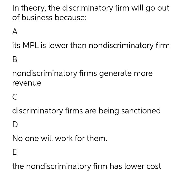 In theory, the discriminatory firm will go out
of business because:
A
its MPL is lower than nondiscriminatory firm
B
nondiscriminatory firms generate more
revenue
C
discriminatory firms are being sanctioned
D
No one will work for them.
E
the nondiscriminatory firm has lower cost