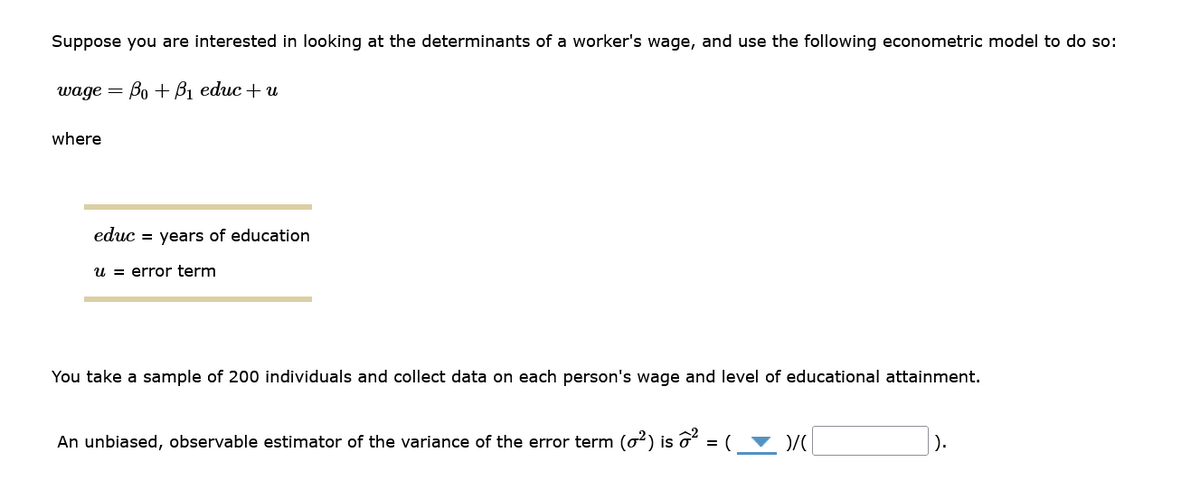 Suppose you are interested in looking at the determinants of a worker's wage, and use the following econometric model to do so:
wage = Bo + B₁ educ + u
where
educ = years of education
u error term
You take a sample of 200 individuals and collect data on each person's wage and level of educational attainment.
An unbiased, observable estimator of the variance of the error term (0²) is ô² = (
)/(
1).