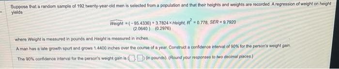 Suppose that a random sample of 192 twenty-year-old men is selected from a population and that their heights and weights are recorded. A regression of weight on height
yields
Weight=(-95.4336) +3.7824 x Height, R² = 0.778, SER=9.7920
(2.0640) (0.2976)
where Weight is measured in pounds and Height is measured in inches.
A man has a late growth spurt and grows 1.4400 inches over the course of a year. Construct a confidence interval of 90% for the person's weight gain.
The 90% confidence interval for the person's weight gain is
) (in pounds). (Round your responses to two decimal places.)