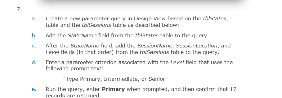 7.
a.
b.
C.
d.
e.
Create a new parameter query in Design View based on the tb/States
table and the tblSessions table as described below:
Add the StateName field from the tb/States table to the query.
After the StateName field, add the SessionName, Session Location, and
Level fields (in that order) from the tb/Sessions table to the query.
Enter a parameter criterion associated with the Level field that uses the
following prompt text:
"Type Primary, Intermediate, or Senior"
Run the query, enter Primary when prompted, and then confirm that 17
records are returned.