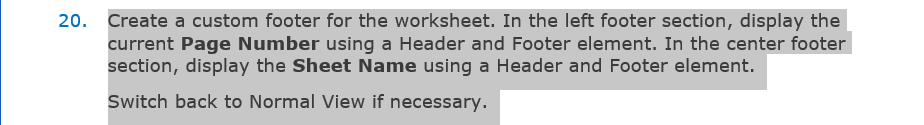20. Create a custom footer for the worksheet. In the left footer section, display the
current Page Number using a Header and Footer element. In the center footer
section, display the Sheet Name using a Header and Footer element.
Switch back to Normal View if necessary.