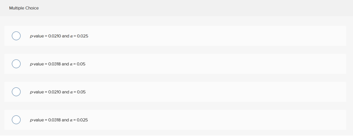 Multiple Choice
p-value = 0.0210 and a = 0.025
p-value = 0.0318 and a = 0.05
p-value = 0.0210 and a = 0.05
p-value = 0.0318 and a = 0.025