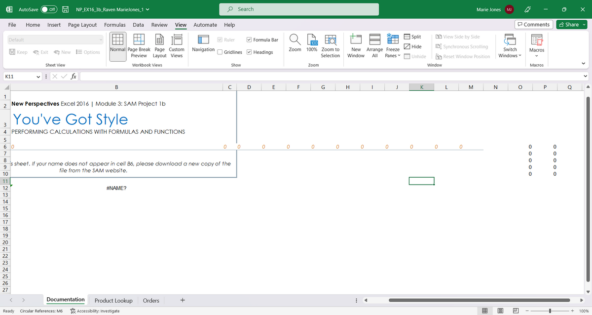 1
2
K11
3
MAGN
File
7
Default
60
11
12
13
14
15
16
AutoSave Off 19 NP_EX16_3b_Raven MarieJones_1 ✓
H Keep
17
18
19
20
21
22
23
24
25
26
27
Home Insert Page Layout Formulas Data Review View Automate Help
New Perspectives Excel 2016 | Module 3: SAM Project 1b
You've Got Style
4 PERFORMING CALCULATIONS WITH FORMULAS AND FUNCTIONS
Ready
Exit New Options
Sheet View
X✓ fx
Normal Page Break Page Custom
Preview Layout Views
Workbook Views
Documentation
B
Circular References: M6
8
9
s sheet. If your name does not appear in cell B6, please download a new copy of the
file from the SAM website.
10
#NAME?
Product Lookup Orders
Accessibility: Investigate
Navigation
+
✔Ruler
0
Gridlines Headings
Search
с
Show
0
Formula Bar
D
0
E
Zoom 100% Zoom to
Selection
0
F
Zoom
0
G
0
New Arrange Freeze
Window All Panes
H
A
0
I
0
J
Split
Hide
Unhide
0
K
View Side by Side
[DI Synchronous Scrolling
Reset Window Position
Window
0
L
0
Marie Jones
M
B
N
MJ
Switch
Windows
E
O
Comments
I
Macros
Macros
0
0
0
0
P
o o o o o
0
+
Ō
Share
Q
X
100%