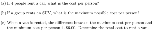 (a) If 4 people rent a car, what is the cost per person?
(b) If a group rents an SUV, what is the maximum possible cost per person?
(c) When a van is rented, the difference between the maximum cost per person and
the minimum cost per person is $6.00. Determine the total cost to rent a van.
