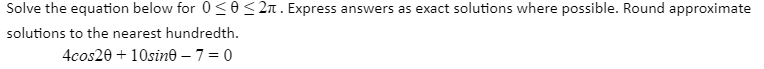 Solve the equation below for 0 <0< 2n. Express answers as exact solutions where possible. Round approximate
solutions to the nearest hundredth.
4cos20 + 10sine – 7 = 0
