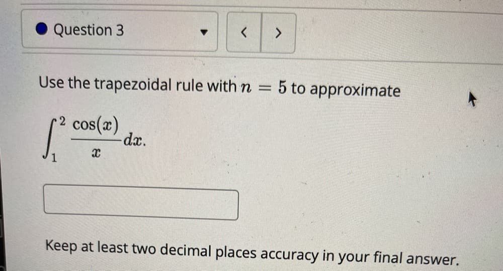 Question 3
Use the trapezoidal rule with n = 5 to approximate
cos(x)
-dx.
Keep at least two decimal places accuracy in your final answer.
