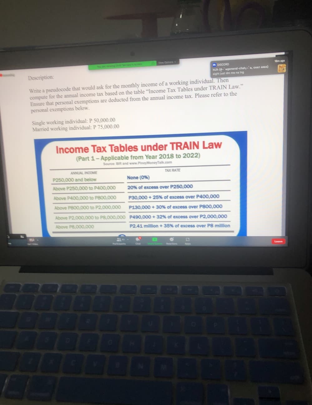 Vea Optiona
Y are vewing to See's semen
18m ago
O DISCORD
huh egeneral-chat-e, CHAT AREA)
aight just dm me na Ing
Description:
Write a pseudocode that would ask for the monthly income of a working individual. Then
compute for the annual income tax based on the table "Income Tax Tables under TRAIN Law."
Ensure that personal exemptions are deducted from the annual income tax. Please refer to the
personal exemptions below.
Single working iìndividual: P 50,000.00
Married working individual: P 75,000.00
Income Tax Tables under TRAIN Law
(Part 1-Applicable from Year 2018 to 2022)
Source: BIR and www.PinoyMoneyTalk.com
ANNUAL INCOME
TAX RATE
P250,000 and below
None (0%)
Above P250,000 to P400,000
20% of excess over P250,000
Above P400,000 to P800,000
P30,000 + 25% of excess over P400,000
Above P800,000 to P2,000,000
P130,000 + 30% of excess over P800,000
Above P2,000,000 to P8,000,000 P490,000 + 32% of excess over P2,000,000
Above P8,000,000
P2.41 million + 35% of excess over P8 million
