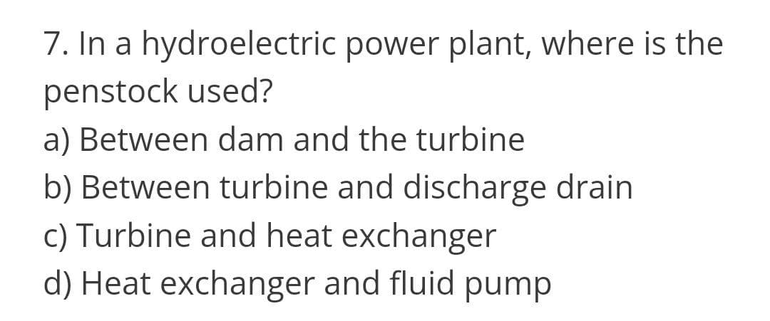 7. In a hydroelectric power plant, where is the
penstock used?
a) Between dam and the turbine
b) Between turbine and discharge drain
c) Turbine and heat exchanger
d) Heat exchanger and fluid pump
