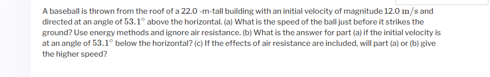 A baseball is thrown from the roof of a 22.0 -m-tall building with an initial velocity of magnitude 12.0 m/s and
directed at an angle of 53.1° above the horizontal. (a) What is the speed of the ball just before it strikes the
ground? Use energy methods and ignore air resistance. (b) What is the answer for part (a) if the initial velocity is
at an angle of 53.1° below the horizontal? (c) If the effects of air resistance are included, will part (a) or (b) give
the higher speed?
