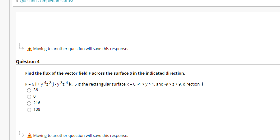 ¥ Question Completion Status:
A Moving to another question will save this response.
Question 4
Find the flux of the vector field F across the surface S in the indicated direction.
F = 6 i+y 4z 8j-y82 4 k , S is the rectangular surface x = 0, -1 sys1, and -9 sz59, direction i
36
216
108
A Moving to another question will save this response.
