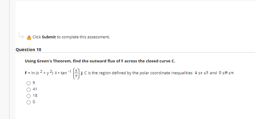 A Click Submit to complete this assessment.
Question 10
Using Green's Theorem, find the outward flux of F across the closed curve C.
F = In (x 2 + y 2) i + tan
j; C is the region defined by the polar coordinate inequalities 4 sr s5 and 0 se sn
41
18
