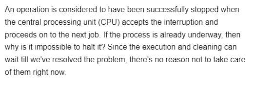 An operation is considered to have been successfully stopped when
the central processing unit (CPU) accepts the interruption and
proceeds on to the next job. If the process is already underway, then
why is it impossible to halt it? Since the execution and cleaning can
wait till we've resolved the problem, there's no reason not to take care
of them right now.
