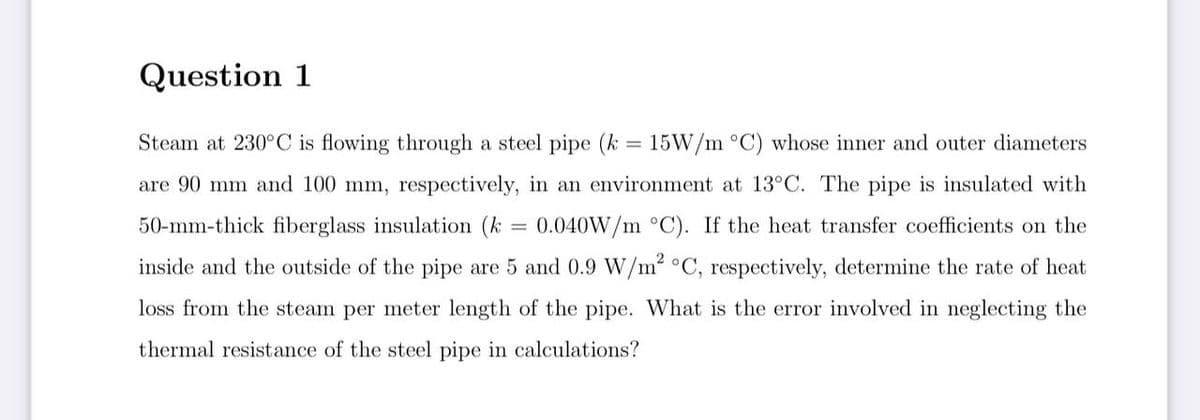 Question 1
Steam at 230°C is flowing through a steel pipe (k = 15W/m °C) whose inner and outer diameters
are 90 mm and 100 mm, respectively, in an environment at 13°C. The pipe is insulated with
50-mm-thick fiberglass insulation (k = 0.040W/m °C). If the heat transfer coefficients on the
inside and the outside of the pipe are 5 and 0.9 W/m2 °C, respectively, determine the rate of heat
loss from the steam per meter length of the pipe. What is the error involved in neglecting the
thermal resistance of the steel pipe in calculations?
