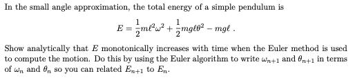 In the small angle approximation, the total energy of a simple pendulum is
1
1
E = mlu? + mgl6² – mgl .
Show analytically that E monotonically increases with time when the Euler method is used
to compute the motion. Do this by using the Euler algorithm to write wn+1 and fn+1 in terms
of wn and On so you can related En+1 to En.
