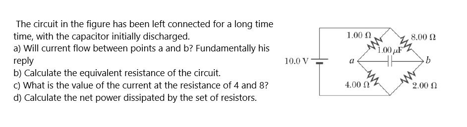 The circuit in the figure has been left connected for a long time
time, with the capacitor initially discharged.
a) Will current flow between points a and b? Fundamentally his
reply
b) Calculate the equivalent resistance of the circuit.
C) What is the value of the current at the resistance of 4 and 8?
d) Calculate the net power dissipated by the set of resistors.
1.00 N
8.00 N
1,00 µF"
10.0 V=
4.00 N
2.00 N
