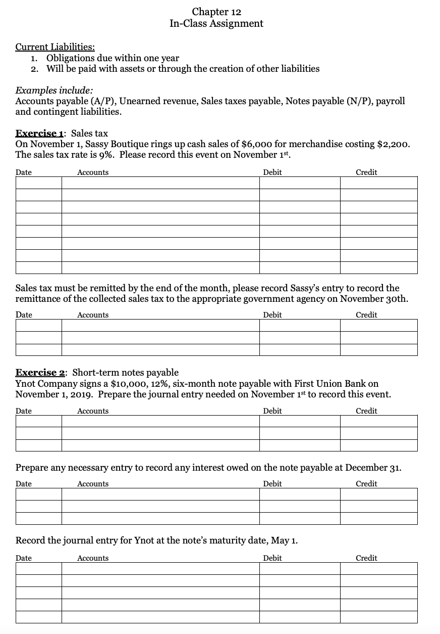 Chapter 12
In-Class Assignment
Current Liabilities:
1. Obligations due within one year
2. Will be paid with assets or through the creation of other liabilities
Examples include:
Accounts payable (A/P), Unearned revenue, Sales taxes payable, Notes payable (N/P), payroll
and contingent liabilities.
Exercise 1: Sales tax
On November 1, Sassy Boutique rings up cash sales of $6,000 for merchandise costing $2,200.
The sales tax rate is 9%. Please record this event on November 1st.
Date
Аccounts
Debit
Credit
Sales tax must be remitted by the end of the month, please record Sassy's entry to record the
remittance of the collected sales tax to the appropriate government agency on November 30th.
Date
Accounts
Debit
Credit
Exercise 2: Short-term notes payable
Ynot Company signs a $10,000, 12%, six-month note payable with First Union Bank on
November 1, 2019. Prepare the journal entry needed on November 1st to record this event.
Date
Accounts
Debit
Credit
Prepare any necessary entry to record any interest owed on the note payable at December 31.
Date
Аccounts
Debit
Credit
Record the journal entry for Ynot at the note's maturity date, May 1.
Date
Accounts
Debit
Credit
