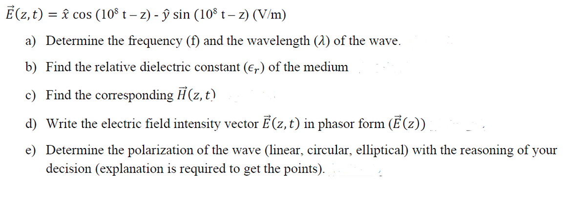 E(z, t) = â cos (10$ t – z) - ŷ sin (10° t – z) (V/m)
a) Determine the frequency (f) and the wavelength (2) of the wave.
b) Find the relative dielectric constant (E,) of the medium
c) Find the corresponding H(z, t)
d) Write the electric field intensity vector E (z, t) in phasor form (E(z))
e) Determine the polarization of the wave (linear, circular, elliptical) with the reasoning of your
decision (explanation is required to get the points).
