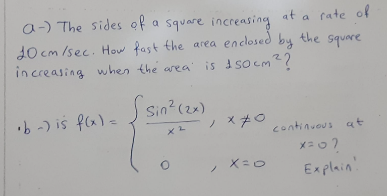a-) The sides of a square increasing
at
a rate of
enclosed
10 cm /sec. How fast the area by the square
in creasing
when the area'
is d socm??
b-) is fala J Sin?(2x)
ノ ×チ○
continuous at
メニo?
Explain!
