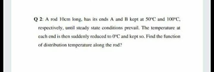 Q 2: A rod 10cm long, has its ends A and B kept at 50°C and 100°C,
respectively, until steady state conditions prevail. The temperature at
each end is then suddenly reduced to 0°C and kept so. Find the funetion
of distribution temperature along the rod?
