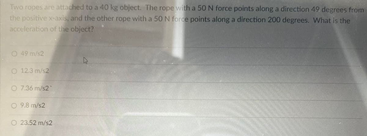 Two ropes are attached to a 40 kg object. The rope with a 50 N force points along a direction 49 degrees from
the positive x-axis, and the other rope with a 50 N force points along a direction 200 degrees. What is the
acceleration of the object?
O 49 m/s2
O 12.3 m/s2
O 7.36 m/s2
O 9.8 m/s2
O 23.52 m/s2
