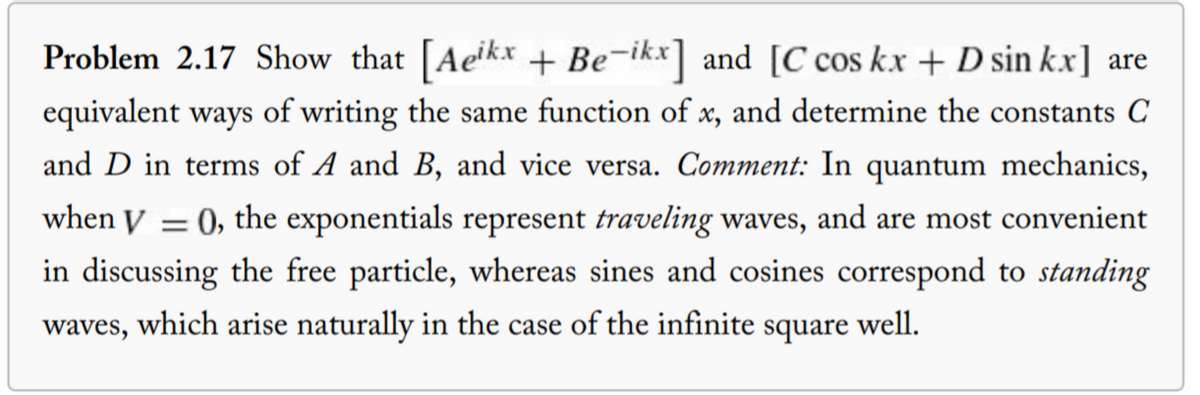 Problem 2.17 Show that [Aeikx + Be-ikx] and [C cos kx + D sin kx] are
equivalent ways of writing the same function of x, and determine the constants C
and D in terms of A and B, and vice versa. Comment: In quantum mechanics,
when V = 0, the exponentials represent traveling waves, and are most convenient
in discussing the free particle, whereas sines and cosines correspond to standing
waves, which arise naturally in the case of the infinite square well.
