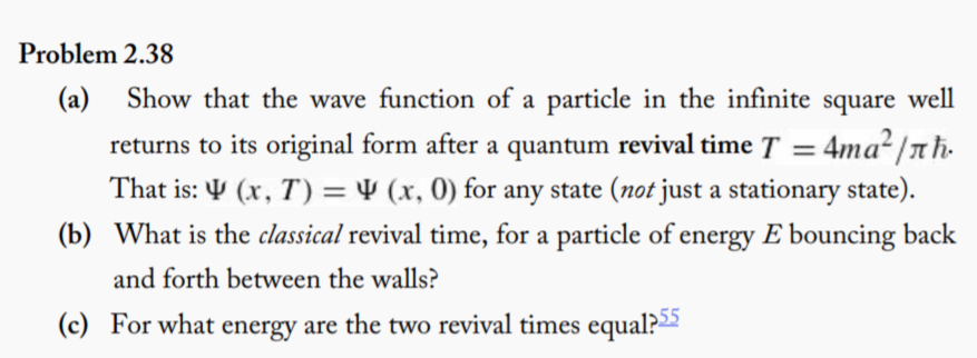 Problem 2.38
(a) Show that the wave function of a particle in the infinite square well
returns to its original form after a quantum revival time T = 4ma?/nh.
That is: Y (x, T) = 4 (x, 0) for any state (not just a stationary state).
%3D
(b) What is the classical revival time, for a particle of energy E bouncing back
and forth between the walls?
(c) For what energy are the two revival times equal?
