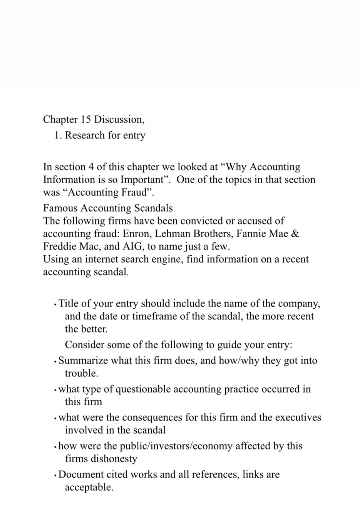 Chapter 15 Discussion,
1. Research for entry
In section 4 of this chapter we looked at “Why Accounting
Information is so Important". One of the topics in that section
was “Accounting Fraud".
Famous Accounting Scandals
The following firms have been convicted or accused of
accounting fraud: Enron, Lehman Brothers, Fannie Mae &
Freddie Mac, and AIG, to name just a few.
Using an internet search engine, find information on a recent
accounting scandal.
• Title of your entry should include the name of the company,
and the date or timeframe of the scandal, the more recent
the better.
Consider some of the following to guide your entry:
• Summarize what this firm does, and how/why they got into
trouble.
• what type of questionable accounting practice occurred in
this firm
• what were the consequences for this firm and the executives
involved in the scandal
• how were the public/investors/economy affected by this
firms dishonesty
• Document cited works and all references, links are
ассеptable.
