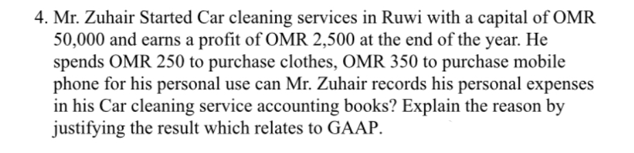 4. Mr. Zuhair Started Car cleaning services in Ruwi with a capital of OMR
50,000 and earns a profit of OMR 2,500 at the end of the
spends OMR 250 to purchase clothes, OMR 350 to purchase mobile
phone for his personal use can Mr. Zuhair records his personal expenses
in his Car cleaning service accounting books? Explain the reason by
justifying the result which relates to GAAP.
year.
Не
