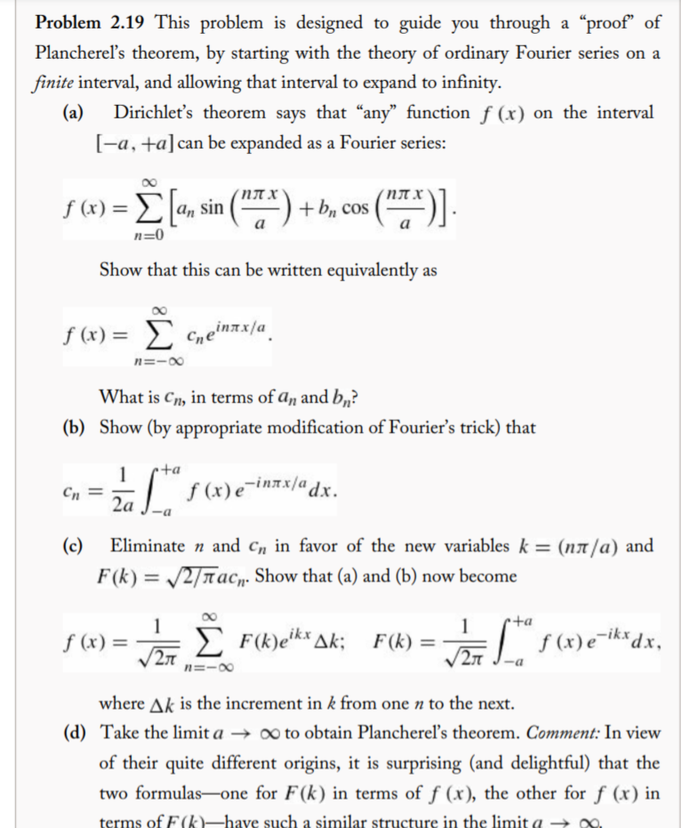 Problem 2.19 This problem is designed to guide you through a “proof" of
Plancherel's theorem, by starting with the theory of ordinary Fourier series on a
finite interval, and allowing that interval to expand to infinity.
(a)
Dirichlet's theorem says that "any" function f (x) on the interval
[-a, +a]can be expanded as a Fourier series:
().
NA X
NT X
S (x) = E[a, sin
(*) + b, cos (
%3D
n=0
Show that this can be written equivalently as
f (x) = E Cneinax/a_
n=-00
What is Cn, in terms of an and b„?
(b) Show (by appropriate modification of Fourier's trick) that
1
•+a
| f(x)e¯inxx/adx.
Cn
2a
(c)
Eliminate n and c„ in favor of the new variables k = (nx /a) and
F (k) = /2/Tac,. Show that (a) and (b) now become
+a
1
f (x) =
E F(k)eik* Ak;
1
F (k) =
2л
2T $ (x)e¯iks dx,
n=-00
where Ak is the increment in k from one n to the next.
(d) Take the limit a → ∞ to obtain Planchereľ's theorem. Comment: In view
of their quite different origins, it is surprising (and delightful) that the
two formulas-one for F(k) in terms of f (x), the other for f (x) in
terms of F(k)-have such a similar structure in the limit a -→
