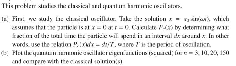 This problem studies the classical and quantum harmonic oscillators.
(a) First, we study the classical oscillator. Take the solution x = xo sin(wt), which
assumes that the particle is at x = 0 at t = 0. Calculate P(x) by determining what
fraction of the total time the particle will spend in an interval dx around x. In other
words, use the relation P(x)dx dt/T, where T is the period of oscillation.
(b) Plot the quantum harmonic oscillator eigenfunctions (squared) for n = 3, 10, 20, 150
and compare with the classical solution(s).
