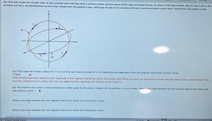You have two single tum circular loops of wire oriented such that they have a common center and the planes of the loops are perpendicular. As shown in the figure below, loop #1 lies in the in the
xy-plane and has a counterclockwise current when viewed from the positive z-axis, while loop 2 les in the kz-plane and has a counterciockwise current when viewed from the positive y-axis.
(a) If the loops each have a radius of 2.9 cm and they each carry a current of 3.0 A, determine the magnitude of the net magnetic field at the common center
7.730-8
What physical quantities detemine the magnitude of the magnetic feld at the center of a circular loop? What rule gives you the direction of the magnetic feld due to a circular loop? If you
have the components of a vector, how may you determine the magnitude and direction of the vector? T
(b) The direction of a vector in three dimensions is often given by the angle it makes with the positive x, y, and xes. What he angle between the net magnetic fieid at the center and
the positive x-axis?
What is the angle between the net magnetic field at the center and the positive yaxis?
What is the angle between the net magnetic field at the center and the positive e-axis?
Engish United Sas
