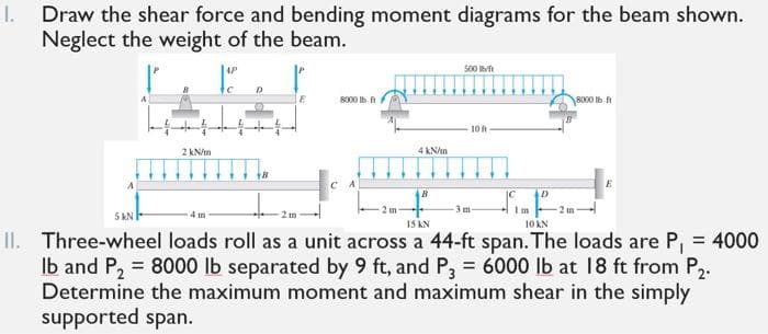 I.
Draw the shear force and bending moment diagrams for the beam shown.
Neglect the weight of the beam.
AP
500 h
8000 Ib
8000 Ib ft
10
2 kN/m
4 KN/m
B
2 m
-3m
I m
5 KN
IS AN
10 KN
II. Three-wheel loads roll as a unit across a 44-ft span. The loads are P, = 4000
Ib and P, = 8000 lb separated by 9 ft, and P, = 6000 lb at 18 ft from P,.
Determine the maximum moment and maximum shear in the simply
supported span.
%3D

