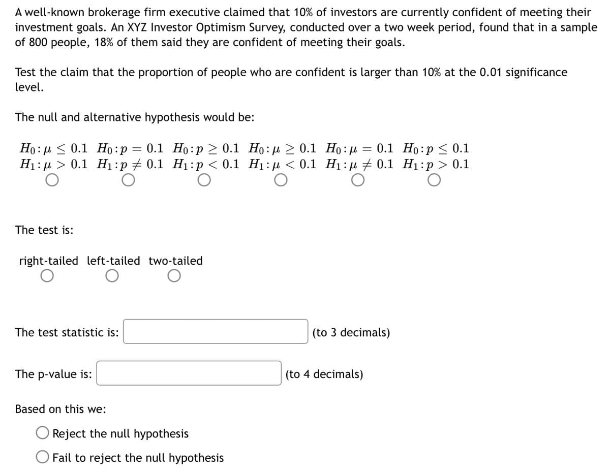 A well-known brokerage firm executive claimed that 10% of investors are currently confident of meeting their
investment goals. An XYZ Investor Optimism Survey, conducted over a two week period, found that in a sample
of 800 people, 18% of them said they are confident of meeting their goals.
Test the claim that the proportion of people who are confident is larger than 10% at the 0.01 significance
level.
The null and alternative hypothesis would be:
0.1 Ho:p > 0.1 Ho:µ > 0.1 Họ:µ = 0.1 Ho:p < 0.1
Ho: µ < 0.1 Ho:p
H1: µ > 0.1 H1:p # 0.1 H1:p < 0.1 H1: µ < 0.1 H1:u + 0.1 H1:p > 0.1
%3D
The test is:
right-tailed left-tailed two-tailed
The test statistic is:
(to 3 decimals)
The p-value is:
(to 4 decimals)
Based on this we:
O Reject the null hypothesis
Fail to reject the null hypothesis
