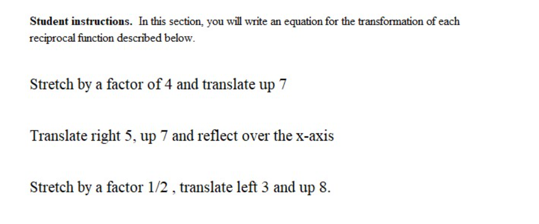 Student instructions. In this section, you will write an equation for the transformation of each
reciprocal function described below.
Stretch by a factor of 4 and translate up 7
Translate right 5, up 7 and reflect over the x-axis
Stretch by a factor 1/2 , translate left 3 and up 8.
