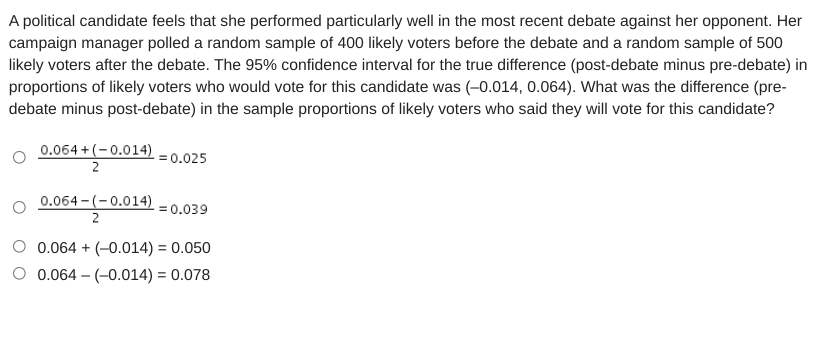 A political candidate feels that she performed particularly well in the most recent debate against her opponent. Her
campaign manager polled a random sample of 400 likely voters before the debate and a random sample of 500
likely voters after the debate. The 95% confidence interval for the true difference (post-debate minus pre-debate) in
proportions of likely voters who would vote for this candidate was (-0.014, 0.064). What was the difference (pre-
debate minus post-debate) in the sample proportions of likely voters who said they will vote for this candidate?
0.064 +(-0.014)
2
= 0.025
0.064 - (-0.014)
= 0.039
2
0.064 + (-0.014) = 0.050
%3D
O 0.064 – (-0.014) = 0.078

