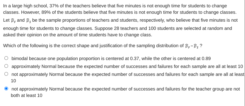 In a large high school, 37% of the teachers believe that five minutes is not enough time for students to change
classes. However, 89% of the students believe that five minutes is not enough time for students to change classes.
Let p; and p, be the sample proportions of teachers and students, respectively, who believe that five minutes is not
enough time for students to change classes. Suppose 28 teachers and 100 students are selected at random and
asked their opinion on the amount of time students have to change class.
Which of the following is the correct shape and justification of the sampling distribution of p;-B, ?
O bimodal because one population proportion is centered at 0.37, while the other is centered at 0.89
approximately Normal because the expected number of successes and failures for each sample are all at least 10
O not approximately Normal because the expected number of successes and failures for each sample are all at least
10
not approximately Normal because the expected number of successes and failures for the teacher group are not
both at least 10
