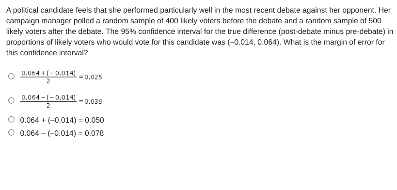 A political candidate feels that she performed particularly well in the most recent debate against her opponent. Her
campaign manager polled a random sample of 400 likely voters before the debate and a random sample of 500
likely voters after the debate. The 95% confidence interval for the true difference (post-debate minus pre-debate) in
proportions of likely voters who would vote for this candidate was (-0.014, 0.064). What is the margin of error for
this confidence interval?
0.064 + (-0.014)
2
= 0.025
0.064 - (-0.014)
= 0.039
2
0.064 + (-0.014) = 0.050
O 0.064 – (-0.014) = 0.078
