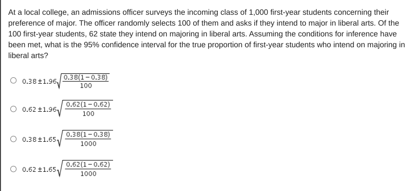 At a local college, an admissions officer surveys the incoming class of 1,000 first-year students concerning their
preference of major. The officer randomly selects 100 of them and asks if they intend to major in liberal arts. Of the
100 first-year students, 62 state they intend on majoring in liberal arts. Assuming the conditions for inference have
been met, what is the 95% confidence interval for the true proportion of first-year students who intend on majoring in
liberal arts?
|0.38(1– 0.38)
0.38+1.96,
100
0.62(1-0.62)
O 0.62 ±1.96,
100
0.38(1-0.38)
0.38±1.65
1000
0.62(1-0.62)
0.62 ±1.65
1000

