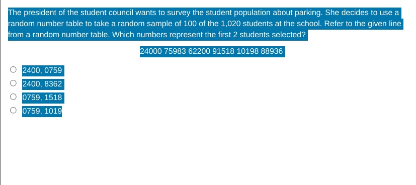 The president of the student council wants to survey the student population about parking. She decides to use a
random number table to take a random sample of 100 of the 1,020 students at the school. Refer to the given line
from a random number table. Which numbers represent the first 2 students selected?
24000 75983 62200 91518 10198 88936
2400, 0759
2400, 8362
0759, 1518
0759, 1019
