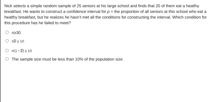 Nick selects a simple random sample of 25 seniors at his large school and finds that 20 of them eat a healthy
breakfast. He wants to construct a confidence interval for p = the proportion of all seniors at this school who eat a
healthy breakfast, but he realizes he hasn't met all the conditions for constructing the interval. Which condition for
this procedure has he failed to meet?
n230
O nô2 10
O n(1-D) 2 10
O The sample size must be less than 10% of the population size.
