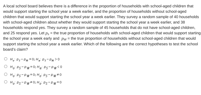 A local school board believes there is a difference in the proportion of households with school-aged children that
would support starting the school year a week earlier, and the proportion of households without school-aged
children that would support starting the school year a week earlier. They survey a random sample of 40 households
with school-aged children about whether they would support starting the school year a week earlier, and 38
households respond yes. They survey a random sample of 45 households that do not have school-aged children,
and 25 respond yes. Let ps = the true proportion of households with school-aged children that would support starting
the school year a week early and pw = the true proportion of households without school-aged children that would
support starting the school year a week earlier. Which of the following are the correct hypotheses to test the school
board's claim?
O H.: Ps-Pw = 0; Hai Ps-Pw>0
O Ho: Ps-Pw=0; Hai Ps-Pw<0
O Ho: Ps-Pw=0; Ho: Ps-Pw 0
O Ho: Ps-Pw 0; Ho: Ps-Pw=0
