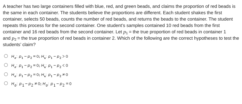 A teacher has two large containers filled with blue, red, and green beads, and claims the proportion of red beads is
the same in each container. The students believe the proportions are different. Each student shakes the first
container, selects 50 beads, counts the number of red beads, and returns the beads to the container. The student
repeats this process for the second container. One student's samples contained 10 red beads from the first
container and 16 red beads from the second container. Let p1 = the true proportion of red beads in container 1
and p2 = the true proportion of red beads in container 2. Which of the following are the correct hypotheses to test the
students' claim?
O H,: P1 - P2 = 0; H;: P1 - P2 >0
O H,: P1-P2 = 0; H;i P1- P2<0
O H,: P1-P2= 0; H;: P1-P2 =0
O Ho: P1-P2 * 0; Hoi P1-P2 =0
