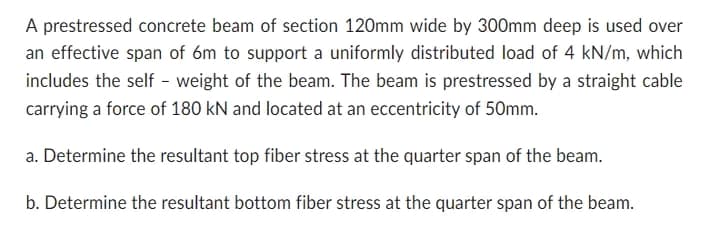A prestressed concrete beam of section 120mm wide by 300mm deep is used over
an effective span of 6m to support a uniformly distributed load of 4 kN/m, which
includes the self - weight of the beam. The beam is prestressed by a straight cable
carrying a force of 180 kN and located at an eccentricity of 50mm.
a. Determine the resultant top fiber stress at the quarter span of the beam.
b. Determine the resultant bottom fiber stress at the quarter span of the beam.